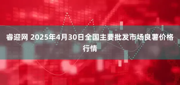 睿迎網(wǎng) 2025年4月30日全國主要批發(fā)市場良薯價格行情