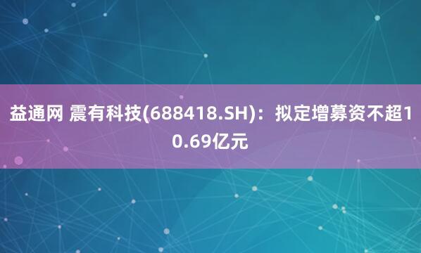 益通網 震有科技(688418.SH)：擬定增募資不超10.69億元