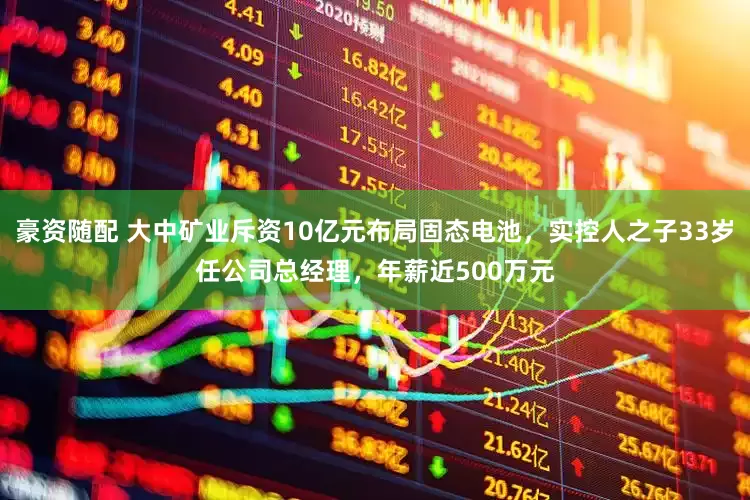 豪資隨配 大中礦業(yè)斥資10億元布局固態(tài)電池，實控人之子33歲任公司總經(jīng)理，年薪近500萬元