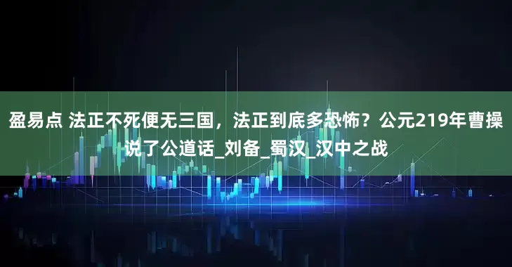 盈易點 法正不死便無三國，法正到底多恐怖？公元219年曹操說了公道話_劉備_蜀漢_漢中之戰