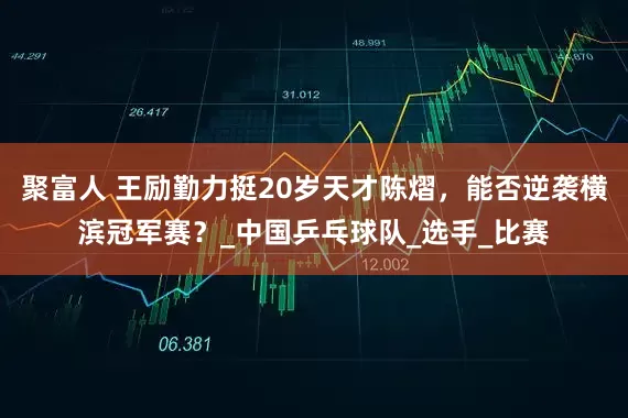 聚富人 王勵勤力挺20歲天才陳熠，能否逆襲橫濱冠軍賽？_中國乒乓球隊_選手_比賽