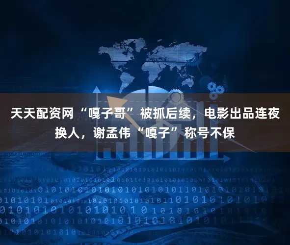 天天配資網 “嘎子哥” 被抓后續，電影出品連夜換人，謝孟偉 “嘎子” 稱號不保