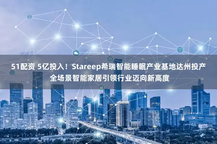 51配資 5億投入！Stareep希瑞智能睡眠產業基地達州投產 全場景智能家居引領行業邁向新高度