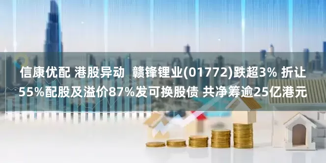 信康優配 港股異動  贛鋒鋰業(01772)跌超3% 折讓55%配股及溢價87%發可換股債 共凈籌逾25億港元
