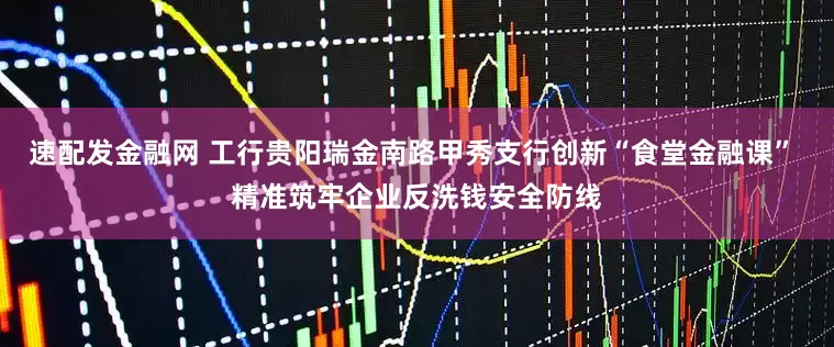 速配發金融網 工行貴陽瑞金南路甲秀支行創新“食堂金融課” 精準筑牢企業反洗錢安全防線